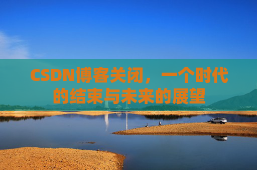 CSDN博客关闭，一个时代的结束与未来的展望